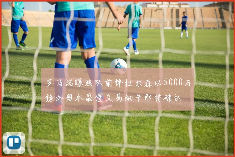 罗马诺曝狼队前锋拉尔森以5000万镑加盟水晶宫交易细节即将确认