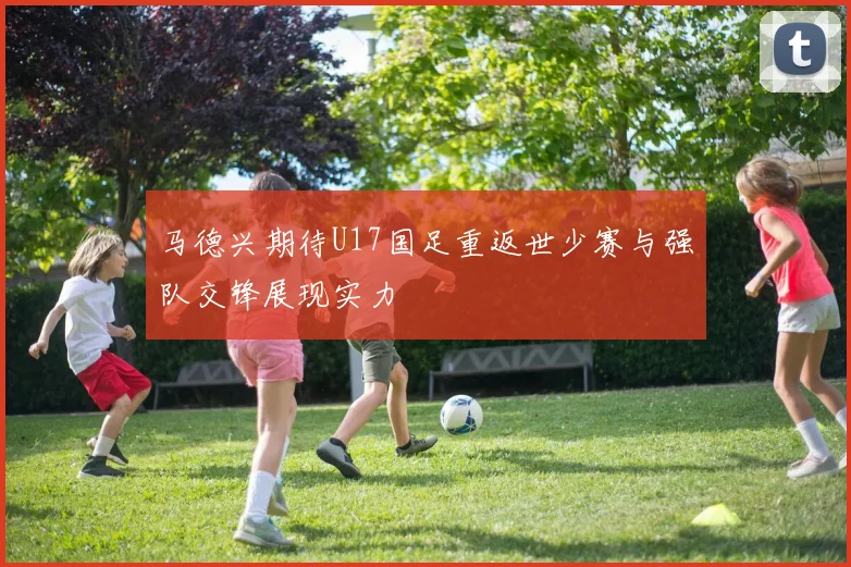 马德兴期待U17国足重返世少赛与强队交锋展现实力