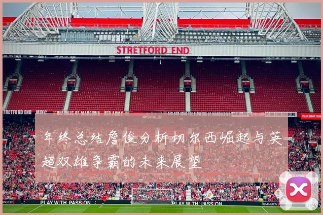 年终总结詹俊分析切尔西崛起与英超双雄争霸的未来展望