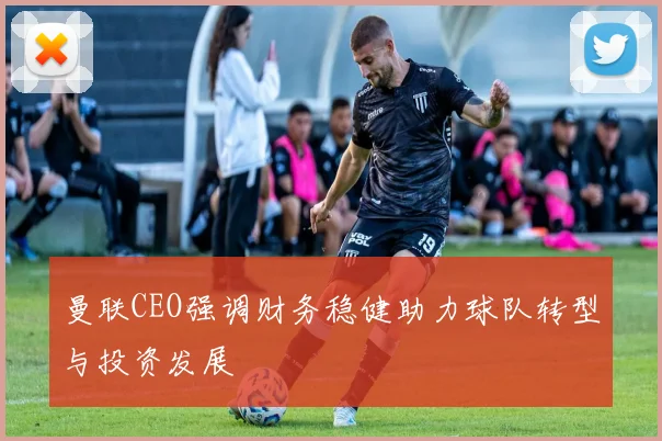 曼联CEO强调财务稳健助力球队转型与投资发展