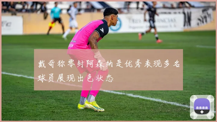 戴奇称零封阿森纳是优秀表现多名球员展现出色状态