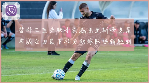 替补三巨头联手发威克里斯蒂克莱布威合力轰下36分助球队逆转胜利