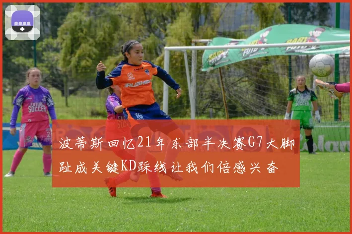 波蒂斯回忆21年东部半决赛G7大脚趾成关键KD踩线让我们倍感兴奋