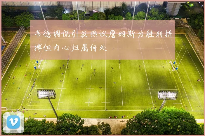 韦德调侃引发热议詹姆斯为胜利拼搏但内心归属何处
