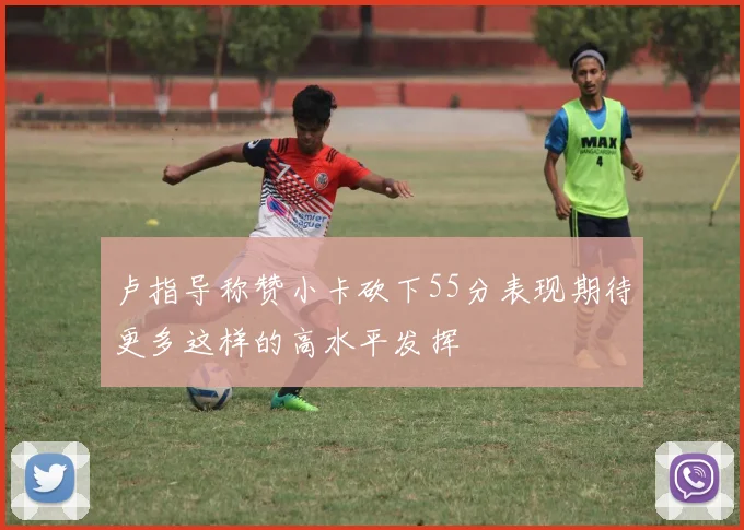 卢指导称赞小卡砍下55分表现期待更多这样的高水平发挥