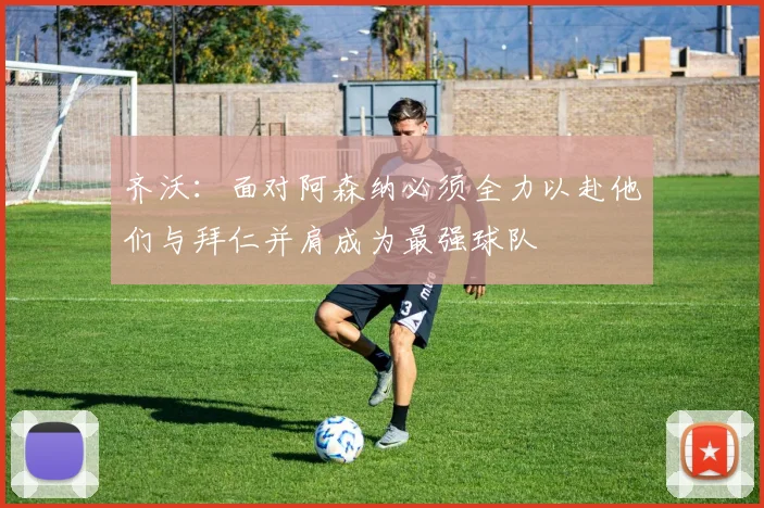 齐沃：面对阿森纳必须全力以赴他们与拜仁并肩成为最强球队