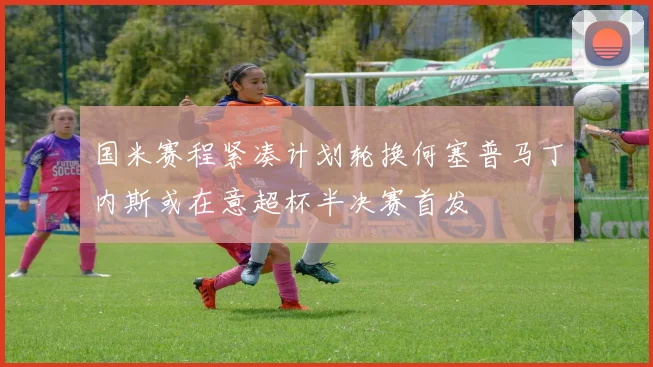 国米赛程紧凑计划轮换何塞普马丁内斯或在意超杯半决赛首发