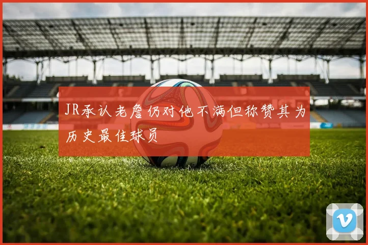 JR承认老詹仍对他不满但称赞其为历史最佳球员