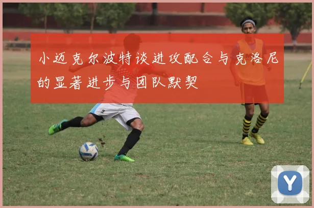 小迈克尔波特谈进攻配合与克洛尼的显著进步与团队默契