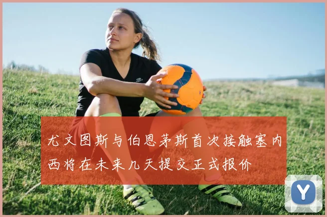 尤文图斯与伯恩茅斯首次接触塞内西将在未来几天提交正式报价