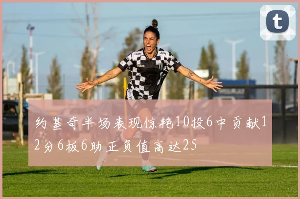 约基奇半场表现惊艳10投6中贡献12分6板6助正负值高达25