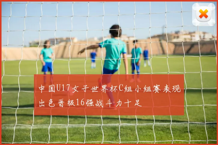 中国U17女子世界杯C组小组赛表现出色晋级16强战斗力十足