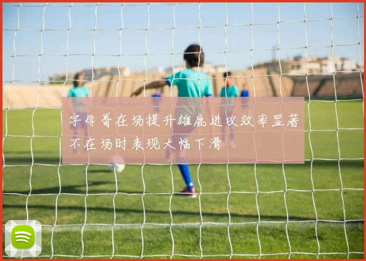 字母哥在场提升雄鹿进攻效率显著不在场时表现大幅下滑