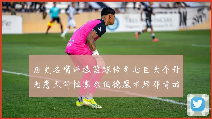 历史名嘴评选篮球传奇七巨头乔丹老詹天勾拉塞尔伯德魔术师邓肯的巅峰之路