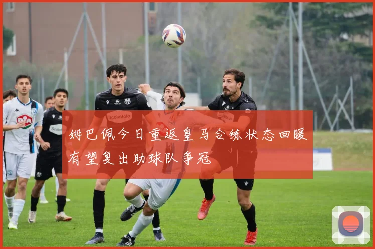 姆巴佩今日重返皇马合练状态回暖有望复出助球队争冠