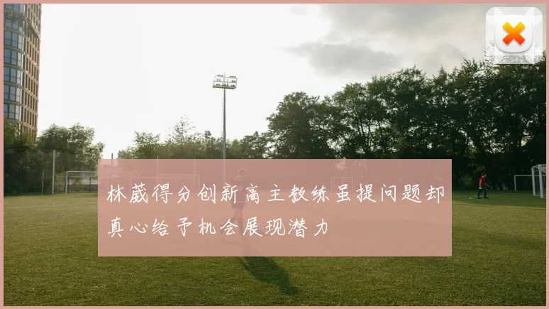林葳得分创新高主教练虽提问题却真心给予机会展现潜力