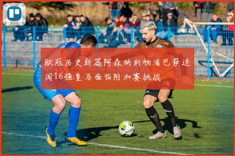 欧冠历史新篇阿森纳利物浦巴萨连闯16强皇马面临附加赛挑战