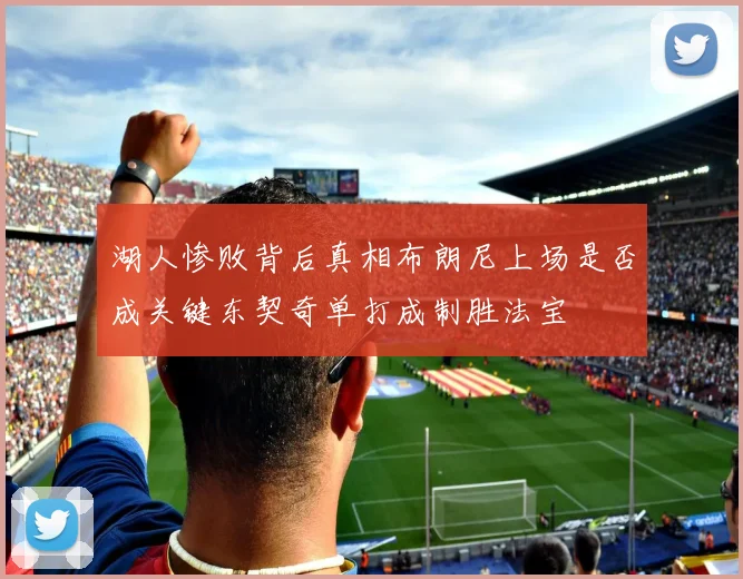 湖人惨败背后真相布朗尼上场是否成关键东契奇单打成制胜法宝