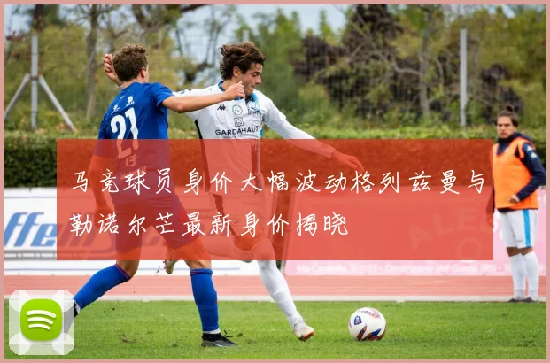 马竞球员身价大幅波动格列兹曼与勒诺尔芒最新身价揭晓