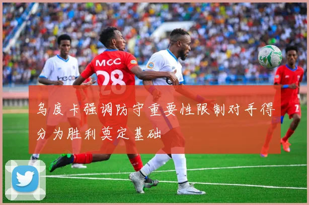 乌度卡强调防守重要性限制对手得分为胜利奠定基础