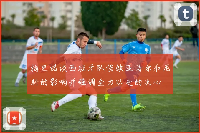 梅里诺谈西班牙队伤缺亚马尔和尼科的影响并强调全力以赴的决心